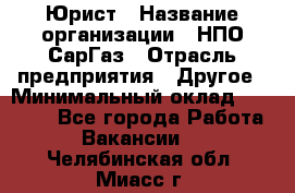 Юрист › Название организации ­ НПО СарГаз › Отрасль предприятия ­ Другое › Минимальный оклад ­ 15 000 - Все города Работа » Вакансии   . Челябинская обл.,Миасс г.